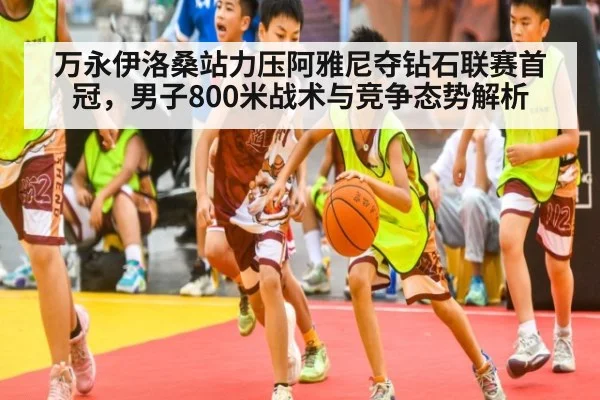万永伊洛桑站力压阿雅尼夺钻石联赛首冠，男子800米战术与竞争态势解析